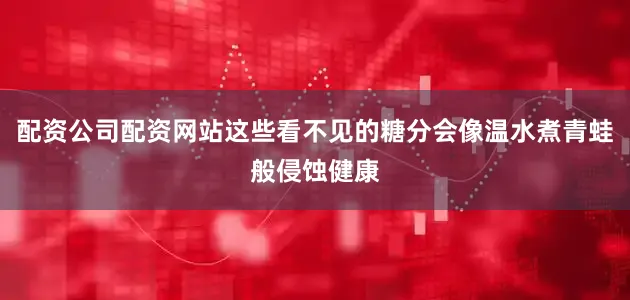 配资公司配资网站这些看不见的糖分会像温水煮青蛙般侵蚀健康