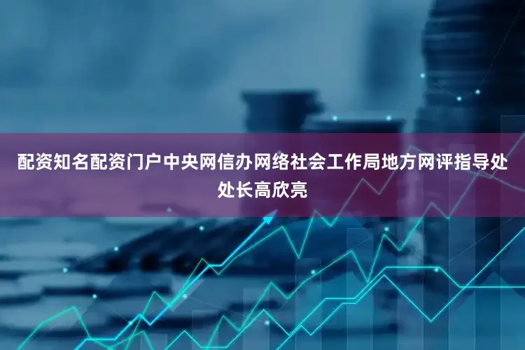 配资知名配资门户中央网信办网络社会工作局地方网评指导处处长高欣亮