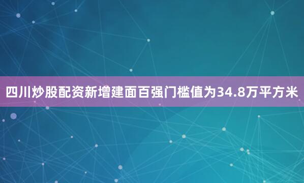 四川炒股配资新增建面百强门槛值为34.8万平方米