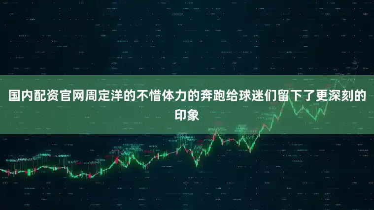 国内配资官网周定洋的不惜体力的奔跑给球迷们留下了更深刻的印象