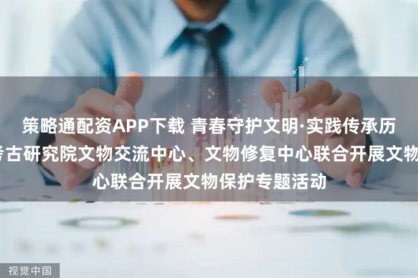 策略通配资APP下载 青春守护文明·实践传承历史——洛阳市考古研究院文物交流中心、文物修复中心联合开展文物保护专题活动
