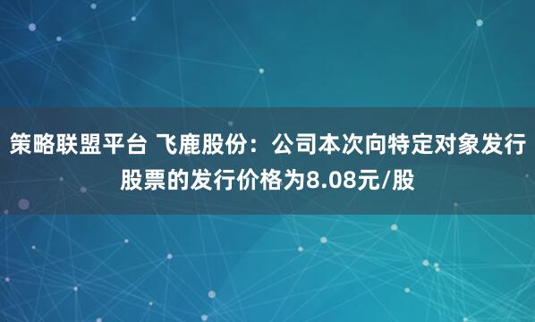 策略联盟平台 飞鹿股份:公司本次向特定对象发行股票的发行价格为8.08元/股