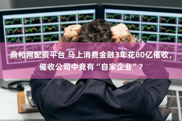 鼎和网配资平台 马上消费金融3年花80亿催收，催收公司中竟有“自家企业”？