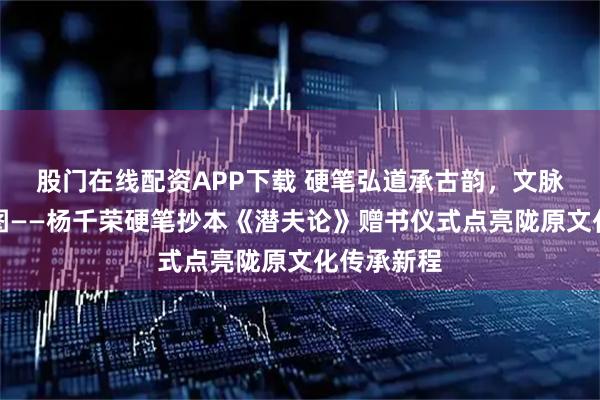 股门在线配资APP下载 硬笔弘道承古韵，文脉赓续启宏图——杨千荣硬笔抄本《潜夫论》赠书仪式点亮陇原文化传承新程