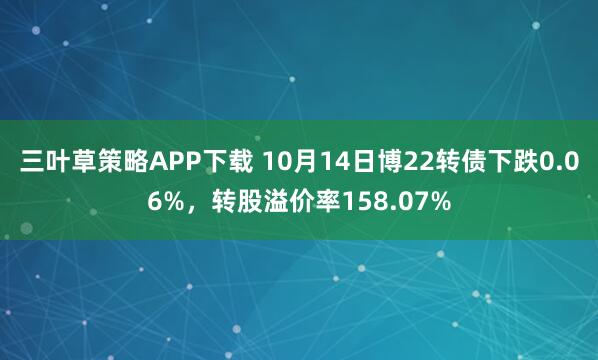三叶草策略APP下载 10月14日博22转债下跌0.06%,转股溢价率158.07%