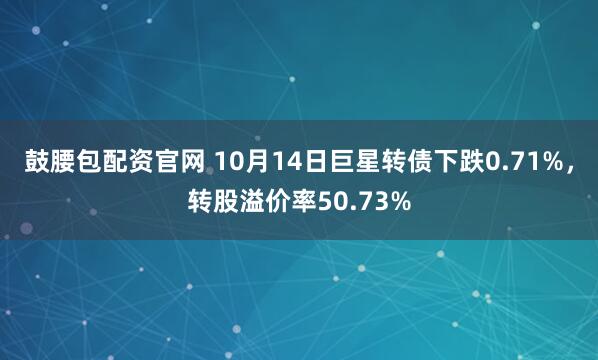 鼓腰包配资官网 10月14日巨星转债下跌0.71%,转股溢价率50.73%