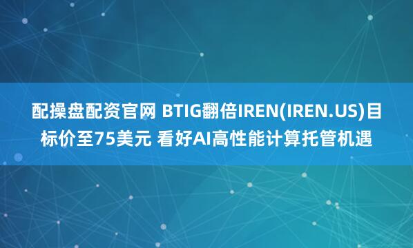 配操盘配资官网 BTIG翻倍IREN(IREN.US)目标价至75美元 看好AI高性能计算托管机遇
