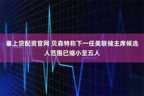 塞上贷配资官网 贝森特称下一任美联储主席候选人范围已缩小至五人