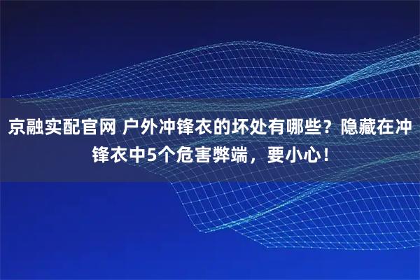 京融实配官网 户外冲锋衣的坏处有哪些？隐藏在冲锋衣中5个危害弊端，要小心！