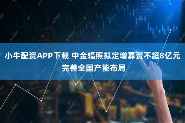 小牛配资APP下载 中金辐照拟定增募资不超8亿元 完善全国产能布局
