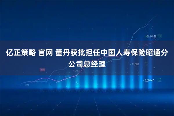 亿正策略 官网 董丹获批担任中国人寿保险昭通分公司总经理