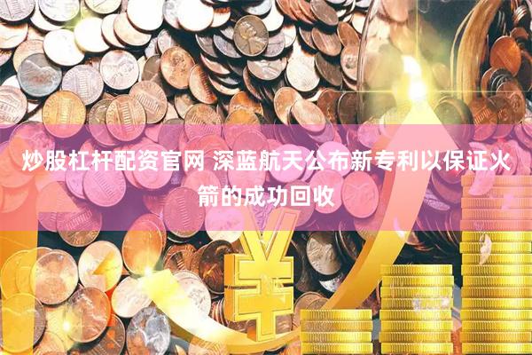 炒股杠杆配资官网 深蓝航天公布新专利以保证火箭的成功回收