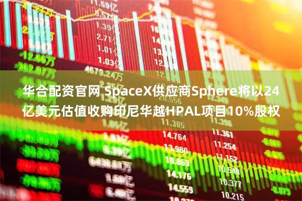 华合配资官网 SpaceX供应商Sphere将以24亿美元估值收购印尼华越HPAL项目10%股权