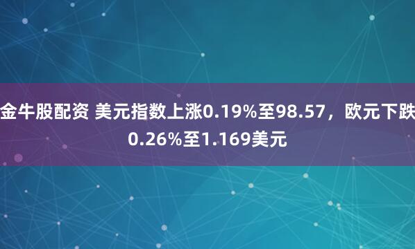 金牛股配资 美元指数上涨0.19%至98.57，欧元下跌0.26%至1.169美元
