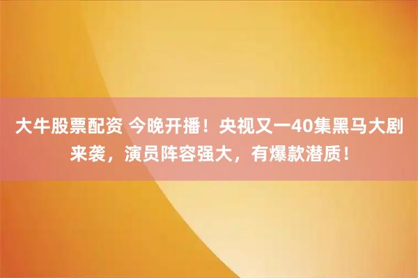 大牛股票配资 今晚开播！央视又一40集黑马大剧来袭，演员阵容强大，有爆款潜质！