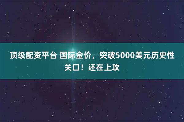 顶级配资平台 国际金价，突破5000美元历史性关口！还在上攻