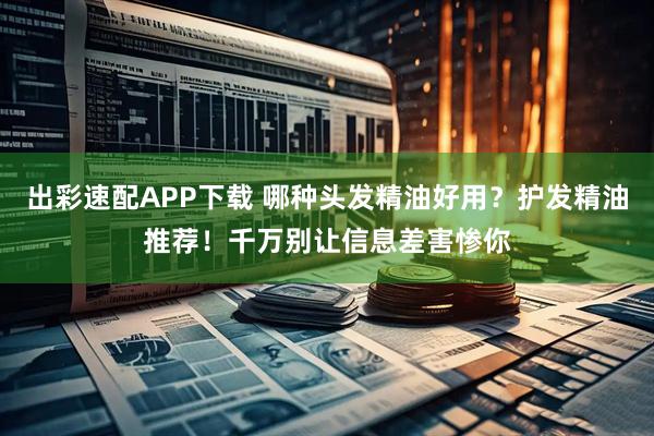 出彩速配APP下载 哪种头发精油好用？护发精油推荐！千万别让信息差害惨你