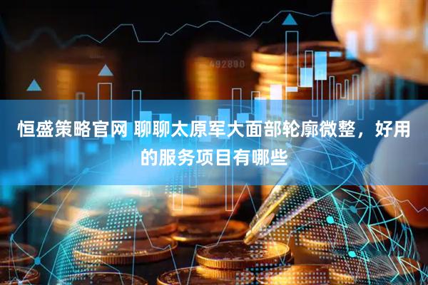恒盛策略官网 聊聊太原军大面部轮廓微整，好用的服务项目有哪些