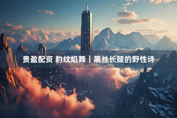 贵盈配资 豹纹焰舞｜黑丝长腿的野性诗