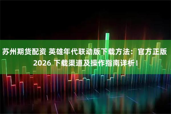 苏州期货配资 英雄年代联动版下载方法：官方正版 2026 下载渠道及操作指南详析！