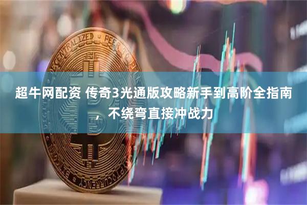 超牛网配资 传奇3光通版攻略新手到高阶全指南，不绕弯直接冲战力