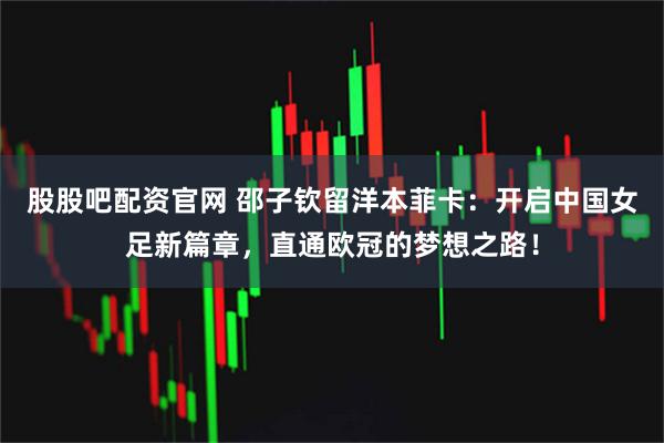 股股吧配资官网 邵子钦留洋本菲卡：开启中国女足新篇章，直通欧冠的梦想之路！