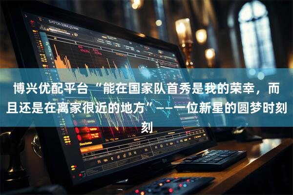 博兴优配平台 “能在国家队首秀是我的荣幸，而且还是在离家很近的地方”——一位新星的圆梦时刻