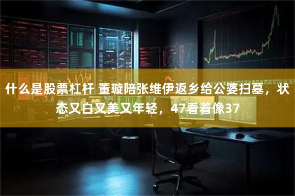 什么是股票杠杆 董璇陪张维伊返乡给公婆扫墓，状态又白又美又年轻，47看着像37