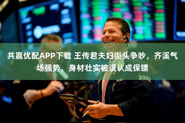 共赢优配APP下载 王传君夫妇街头争吵，齐溪气场强势，身材壮实被误认成保镖