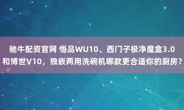 驰牛配资官网 悟品WU10、西门子极净魔盒3.0和博世V10,独嵌两用洗碗机哪款更合适你的厨房?