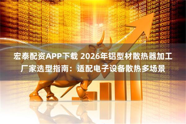 宏泰配资APP下载 2026年铝型材散热器加工厂家选型指南:适配电子设备散热多场景
