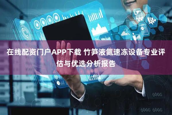 在线配资门户APP下载 竹笋液氮速冻设备专业评估与优选分析报告