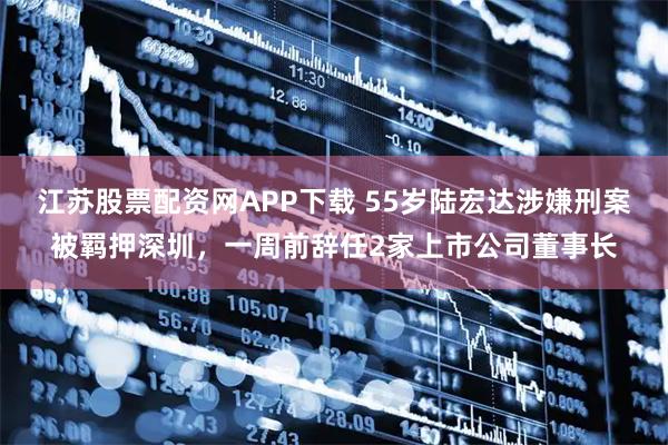 江苏股票配资网APP下载 55岁陆宏达涉嫌刑案被羁押深圳，一周前辞任2家上市公司董事长