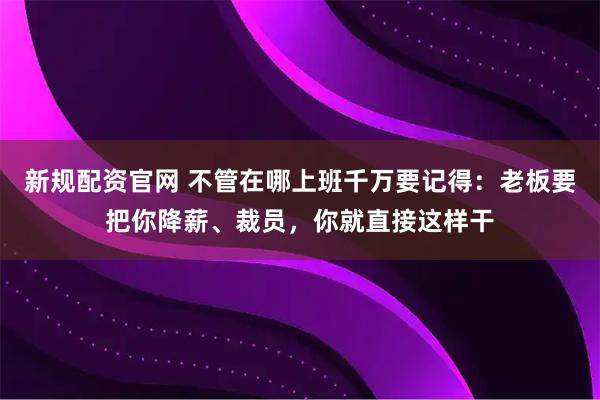 新规配资官网 不管在哪上班千万要记得：老板要把你降薪、裁员，你就直接这样干